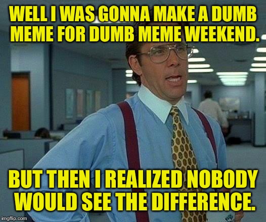 Thuat wud b gr8. | WELL I WAS GONNA MAKE A DUMB MEME FOR DUMB MEME WEEKEND. BUT THEN I REALIZED NOBODY WOULD SEE THE DIFFERENCE. | image tagged in memes,that would be great,dumb meme weekend,dank memes,funny memes | made w/ Imgflip meme maker