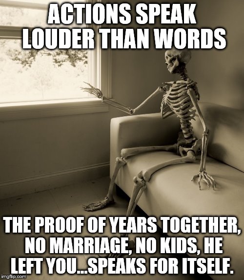 Lonely Skeleton | ACTIONS SPEAK LOUDER THAN WORDS; THE PROOF OF YEARS TOGETHER, NO MARRIAGE, NO KIDS, HE LEFT YOU...SPEAKS FOR ITSELF. | image tagged in lonely skeleton | made w/ Imgflip meme maker