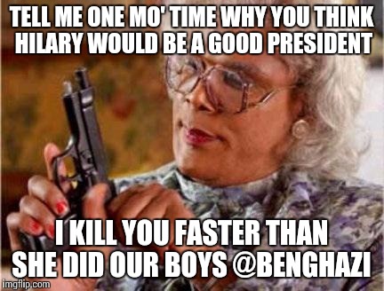 Madea |  TELL ME ONE MO' TIME WHY YOU THINK HILARY WOULD BE A GOOD PRESIDENT; I KILL YOU FASTER THAN SHE DID OUR BOYS @BENGHAZI | image tagged in madea | made w/ Imgflip meme maker