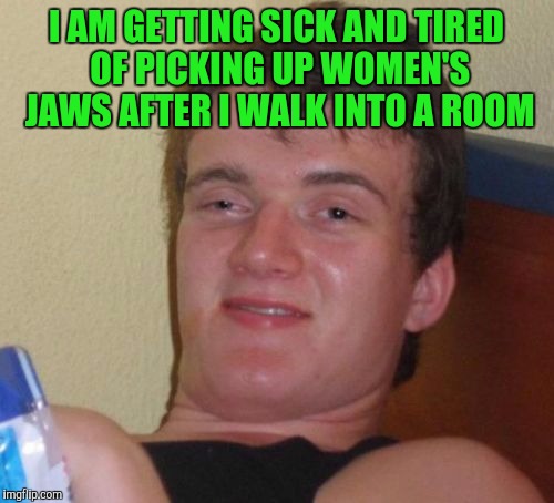 10 Guy Meme | I AM GETTING SICK AND TIRED OF PICKING UP WOMEN'S JAWS AFTER I WALK INTO A ROOM | image tagged in memes,10 guy | made w/ Imgflip meme maker