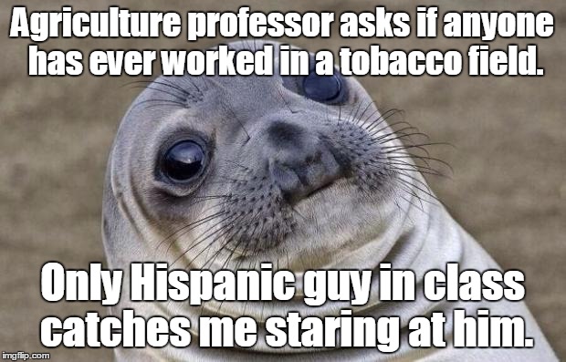 Awkward Moment Sealion Meme | Agriculture professor asks if anyone has ever worked in a tobacco field. Only Hispanic guy in class catches me staring at him. | image tagged in memes,awkward moment sealion | made w/ Imgflip meme maker