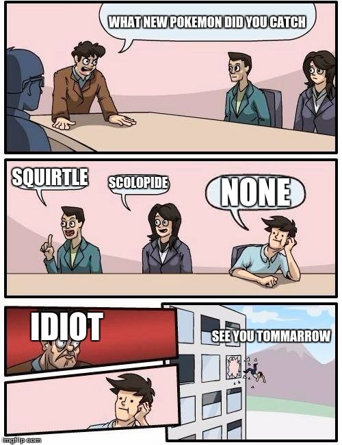 Boardroom Meeting Suggestion Meme | WHAT NEW POKEMON DID YOU CATCH; SQUIRTLE; SCOLOPIDE; NONE; IDIOT; SEE YOU TOMMARROW | image tagged in memes,boardroom meeting suggestion | made w/ Imgflip meme maker