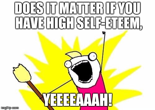 X All The Y Meme | DOES IT MATTER IF YOU HAVE HIGH SELF-ETEEM, YEEEEAAAH! | image tagged in memes,x all the y | made w/ Imgflip meme maker