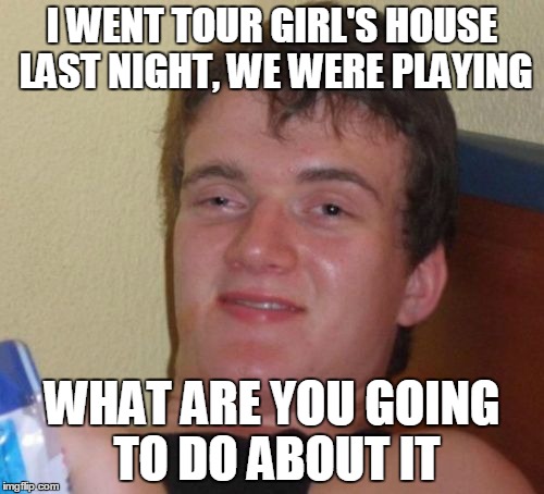 10 Guy Meme | I WENT TOUR GIRL'S HOUSE LAST NIGHT, WE WERE PLAYING; WHAT ARE YOU GOING TO DO ABOUT IT | image tagged in memes,10 guy | made w/ Imgflip meme maker