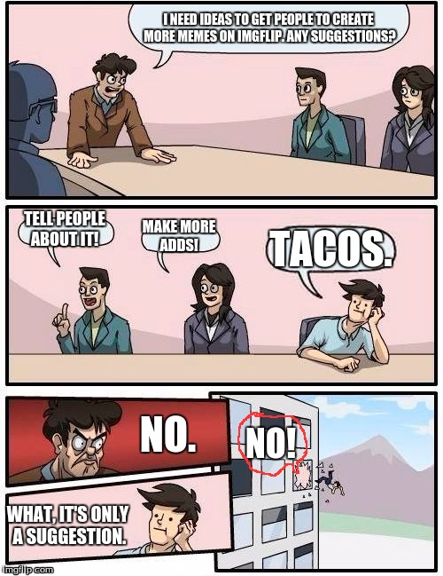 Boardroom Meeting Suggestion | I NEED IDEAS TO GET PEOPLE TO CREATE MORE MEMES ON IMGFLIP. ANY SUGGESTIONS? TELL PEOPLE ABOUT IT! MAKE MORE ADDS! TACOS. NO. NO! WHAT, IT'S ONLY A SUGGESTION. | image tagged in memes,boardroom meeting suggestion | made w/ Imgflip meme maker