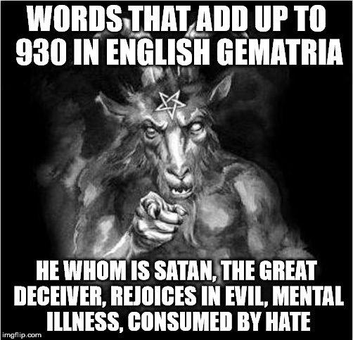 Satan and English gematria. | WORDS THAT ADD UP TO 930 IN ENGLISH GEMATRIA; HE WHOM IS SATAN, THE GREAT DECEIVER, REJOICES IN EVIL,
MENTAL ILLNESS,
CONSUMED BY HATE | image tagged in satan,gematria,evil,deceit,mental illness | made w/ Imgflip meme maker