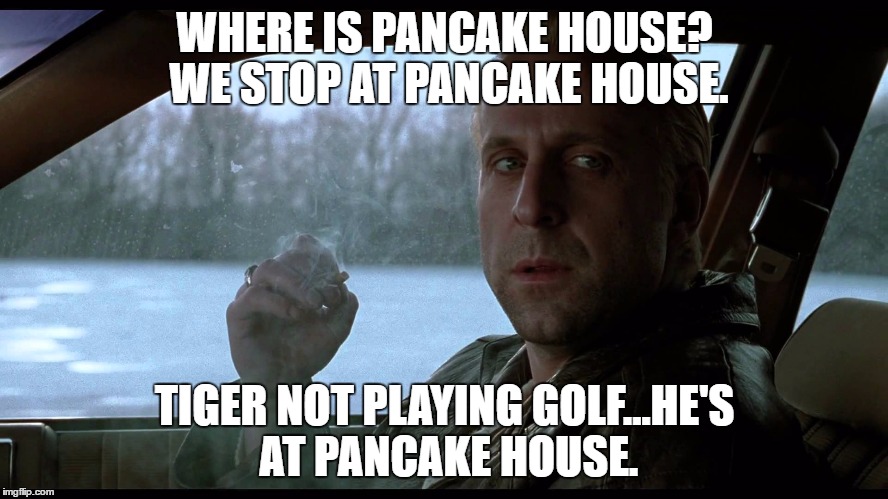 Fargo Tiger Pancake House |  WHERE IS PANCAKE HOUSE? WE STOP AT PANCAKE HOUSE. TIGER NOT PLAYING GOLF...HE'S AT PANCAKE HOUSE. | image tagged in tiger woods,fargo,pancake house,golf,pga tour,pga | made w/ Imgflip meme maker