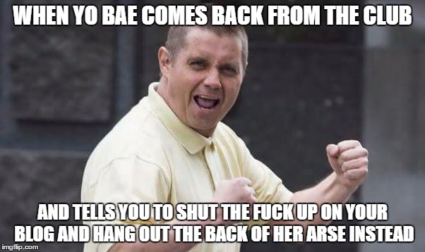 WHEN YO BAE COMES BACK FROM THE CLUB; AND TELLS YOU TO SHUT THE FUCK UP ON YOUR BLOG AND HANG OUT THE BACK OF HER ARSE INSTEAD | made w/ Imgflip meme maker