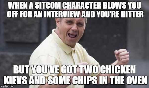 WHEN A SITCOM CHARACTER BLOWS YOU OFF FOR AN INTERVIEW AND YOU'RE BITTER; BUT YOU'VE GOT TWO CHICKEN KIEVS AND SOME CHIPS IN THE OVEN | made w/ Imgflip meme maker