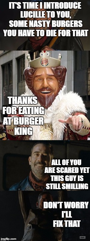IT'S TIME I INTRODUCE LUCILLE TO YOU, SOME NASTY BURGERS YOU HAVE TO DIE FOR THAT; THANKS FOR EATING AT BURGER KING; ALL OF YOU ARE SCARED YET THIS GUY IS STILL SMILLING; DON'T WORRY I'LL FIX THAT | image tagged in negan,the walking dead,burger king | made w/ Imgflip meme maker
