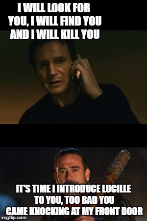 I WILL LOOK FOR YOU, I WILL FIND YOU AND I WILL KILL YOU; IT'S TIME I INTRODUCE LUCILLE TO YOU, TOO BAD YOU CAME KNOCKING AT MY FRONT DOOR | image tagged in liam neeson taken,negan | made w/ Imgflip meme maker