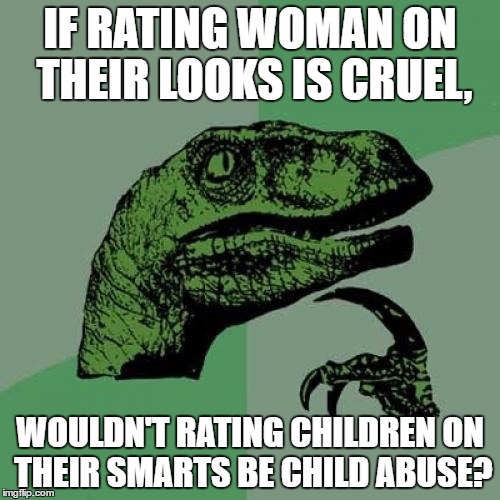 Teachers Abuse Children :P | IF RATING WOMAN ON THEIR LOOKS IS CRUEL, WOULDN'T RATING CHILDREN ON THEIR SMARTS BE CHILD ABUSE? | image tagged in memes,philosoraptor | made w/ Imgflip meme maker