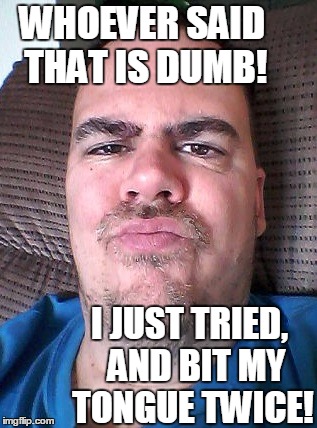 Scowl | WHOEVER SAID THAT IS DUMB! I JUST TRIED,  AND BIT MY TONGUE TWICE! | image tagged in scowl | made w/ Imgflip meme maker