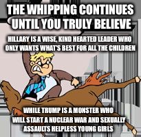 I believe  | THE WHIPPING CONTINUES UNTIL YOU TRULY BELIEVE; HILLARY IS A WISE, KIND HEARTED LEADER WHO ONLY WANTS WHAT'S BEST FOR ALL THE CHILDREN; WHILE TRUMP IS A MONSTER WHO WILL START A NUCLEAR WAR AND SEXUALLY ASSAULTS HELPLESS YOUNG GIRLS | image tagged in flogging the electorate,election 2016,propaganda,hillary clinton,donald trump | made w/ Imgflip meme maker
