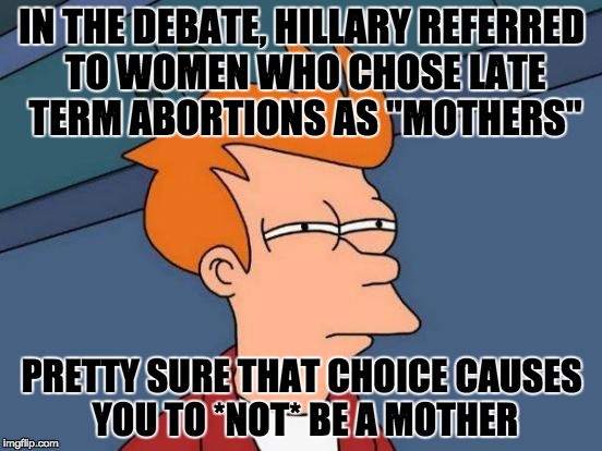 Futurama Fry | IN THE DEBATE, HILLARY REFERRED TO WOMEN WHO CHOSE LATE TERM ABORTIONS AS "MOTHERS"; PRETTY SURE THAT CHOICE CAUSES YOU TO *NOT* BE A MOTHER | image tagged in memes,futurama fry | made w/ Imgflip meme maker