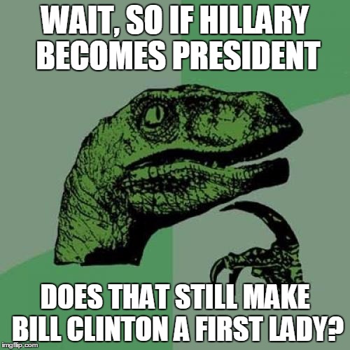 Philosoraptor Meme | WAIT, SO IF HILLARY BECOMES PRESIDENT; DOES THAT STILL MAKE BILL CLINTON A FIRST LADY? | image tagged in memes,philosoraptor | made w/ Imgflip meme maker