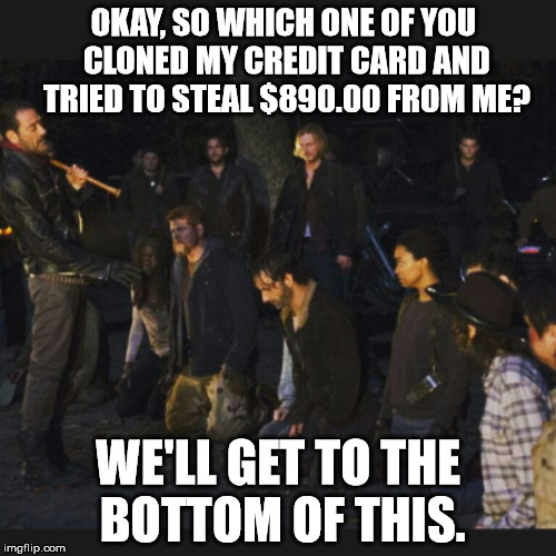 Walking Dead Season 7 Opener | OKAY, SO WHICH ONE OF YOU CLONED MY CREDIT CARD AND TRIED TO STEAL $890.00 FROM ME? WE'LL GET TO THE BOTTOM OF THIS. | image tagged in walking dead season 7 opener | made w/ Imgflip meme maker