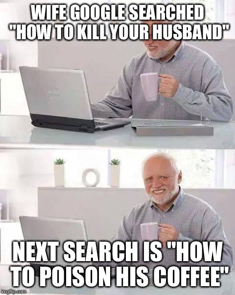 Hide the Pain Harold | WIFE GOOGLE SEARCHED "HOW TO KILL YOUR HUSBAND"; NEXT SEARCH IS "HOW TO POISON HIS COFFEE" | image tagged in memes,hide the pain harold | made w/ Imgflip meme maker