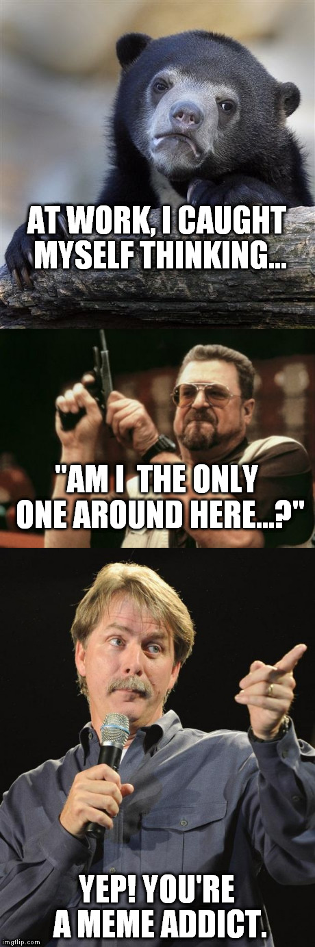 True story... | AT WORK, I CAUGHT MYSELF THINKING... "AM I  THE ONLY ONE AROUND HERE...?"; YEP! YOU'RE A MEME ADDICT. | image tagged in memes,confession bear,am i the only one around here,jeff foxworthy | made w/ Imgflip meme maker
