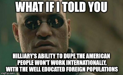 Matrix Morpheus Meme | WHAT IF I TOLD YOU HILLIARY'S ABILITY TO DUPE THE AMERICAN PEOPLE WON'T WORK INTERNATIONALLY, WITH THE WELL EDUCATED FOREIGN POPULATIONS | image tagged in memes,matrix morpheus | made w/ Imgflip meme maker