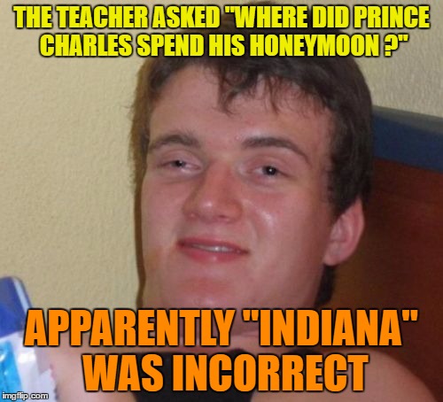 10 Guy Meme | THE TEACHER ASKED "WHERE DID PRINCE CHARLES SPEND HIS HONEYMOON ?"; APPARENTLY "INDIANA" WAS INCORRECT | image tagged in memes,10 guy | made w/ Imgflip meme maker