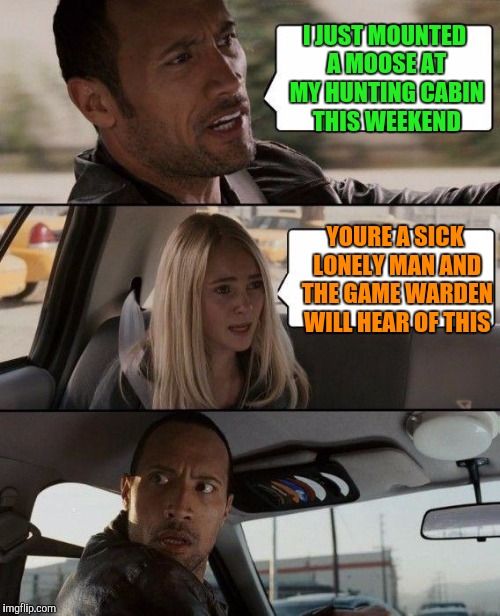 In Russia Moose Mount You | I JUST MOUNTED A MOOSE AT MY HUNTING CABIN THIS WEEKEND; YOURE A SICK LONELY MAN AND THE GAME WARDEN WILL HEAR OF THIS | image tagged in memes,the rock driving | made w/ Imgflip meme maker