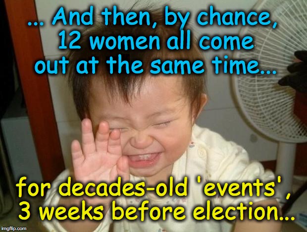 if it were true, they all could have gotten $millions, years ago....... WHY did they wait?? | ... And then, by chance, 12 women all come out at the same time... for decades-old 'events', 3 weeks before election... | image tagged in laughing baby | made w/ Imgflip meme maker