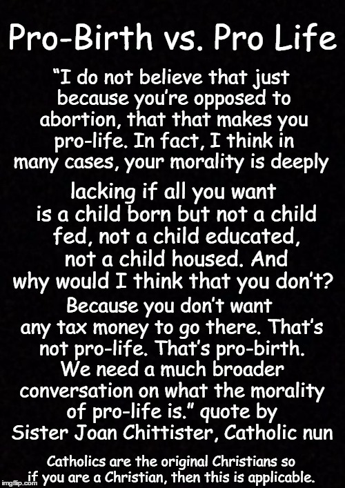 Blank  | Pro-Birth vs. Pro Life; “I do not believe that just because you’re opposed to abortion, that that makes you pro-life. In fact, I think in many cases, your morality is deeply; lacking if all you want is a child born but not a child fed, not a child educated, not a child housed. And why would I think that you don’t? Because you don’t want any tax money to go there. That’s not pro-life. That’s pro-birth. We need a much broader conversation on what the morality of pro-life is.” quote by Sister Joan Chittister, Catholic nun; Catholics are the original Christians so if you are a Christian, then this is applicable. | image tagged in blank | made w/ Imgflip meme maker