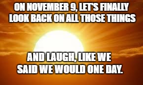 sunrise | ON NOVEMBER 9, LET'S FINALLY LOOK BACK ON ALL THOSE THINGS; AND LAUGH, LIKE WE SAID WE WOULD ONE DAY. | image tagged in sunrise | made w/ Imgflip meme maker