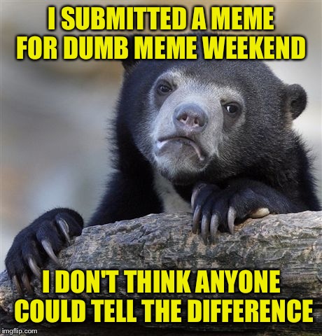 They're all dumb  | I SUBMITTED A MEME FOR DUMB MEME WEEKEND; I DON'T THINK ANYONE COULD TELL THE DIFFERENCE | image tagged in memes,confession bear | made w/ Imgflip meme maker