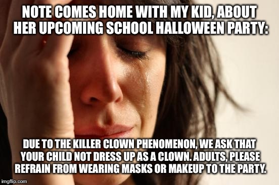 First World Problems Meme | NOTE COMES HOME WITH MY KID, ABOUT HER UPCOMING SCHOOL HALLOWEEN PARTY:; DUE TO THE KILLER CLOWN PHENOMENON, WE ASK THAT YOUR CHILD NOT DRESS UP AS A CLOWN. ADULTS, PLEASE REFRAIN FROM WEARING MASKS OR MAKEUP TO THE PARTY. | image tagged in memes,first world problems | made w/ Imgflip meme maker