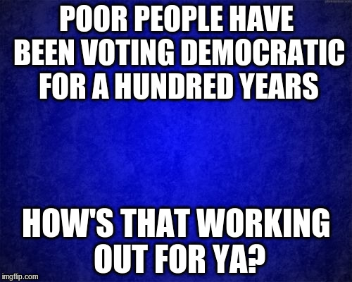 blue background | POOR PEOPLE HAVE BEEN VOTING DEMOCRATIC FOR A HUNDRED YEARS; HOW'S THAT WORKING OUT FOR YA? | image tagged in blue background | made w/ Imgflip meme maker