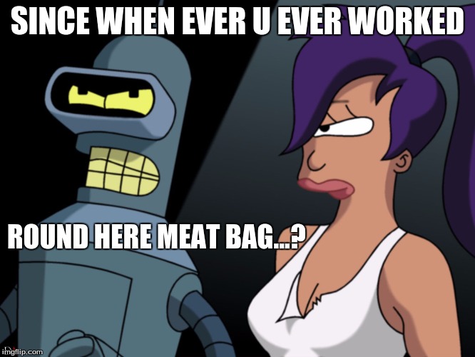 SINCE WHEN EVER U EVER WORKED ROUND HERE MEAT BAG...? | made w/ Imgflip meme maker