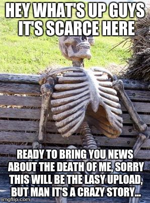 Waiting Skeleton Meme |  HEY WHAT'S UP GUYS IT'S SCARCE HERE; READY TO BRING YOU NEWS ABOUT THE DEATH OF ME, SORRY THIS WILL BE THE LASY UPLOAD, BUT MAN IT'S A CRAZY STORY... | image tagged in memes,waiting skeleton | made w/ Imgflip meme maker