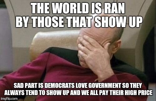 Captain Picard Facepalm | THE WORLD IS RAN BY THOSE THAT SHOW UP; SAD PART IS DEMOCRATS LOVE GOVERNMENT SO THEY ALWAYS TEND TO SHOW UP AND WE ALL PAY THEIR HIGH PRICE | image tagged in memes,captain picard facepalm | made w/ Imgflip meme maker