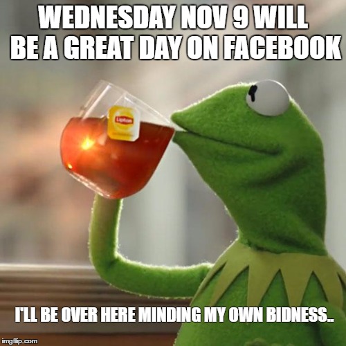 But That's None Of My Business Meme | WEDNESDAY NOV 9 WILL BE A GREAT DAY ON FACEBOOK; I'LL BE OVER HERE MINDING MY OWN BIDNESS.. | image tagged in memes,but thats none of my business,kermit the frog | made w/ Imgflip meme maker