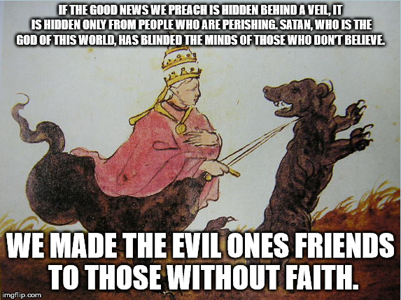 Plate 38 | IF THE GOOD NEWS WE PREACH IS HIDDEN BEHIND A VEIL, IT IS HIDDEN ONLY FROM PEOPLE WHO ARE PERISHING. SATAN, WHO IS THE GOD OF THIS WORLD, HAS BLINDED THE MINDS OF THOSE WHO DON’T BELIEVE. WE MADE THE EVIL ONES FRIENDS TO THOSE WITHOUT FAITH. | image tagged in god,pope,dog | made w/ Imgflip meme maker