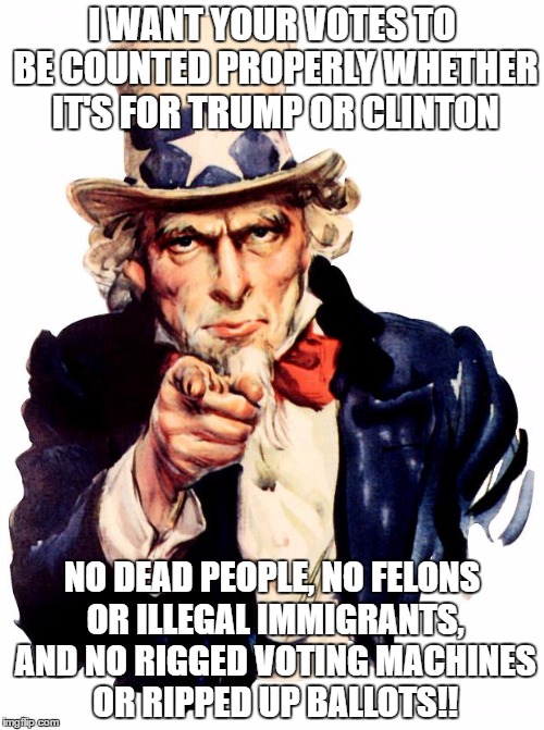 Uncle Sam Meme | I WANT YOUR VOTES TO BE COUNTED PROPERLY WHETHER IT'S FOR TRUMP OR CLINTON; NO DEAD PEOPLE, NO FELONS OR ILLEGAL IMMIGRANTS, AND NO RIGGED VOTING MACHINES OR RIPPED UP BALLOTS!! | image tagged in memes,uncle sam | made w/ Imgflip meme maker