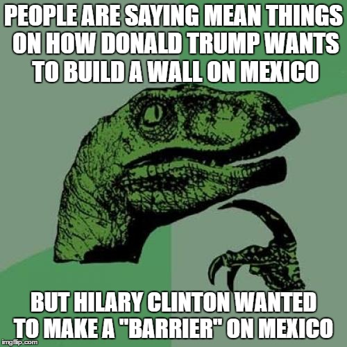 Philosoraptor | PEOPLE ARE SAYING MEAN THINGS ON HOW DONALD TRUMP WANTS TO BUILD A WALL ON MEXICO; BUT HILARY CLINTON WANTED TO MAKE A "BARRIER" ON MEXICO | image tagged in memes,philosoraptor | made w/ Imgflip meme maker