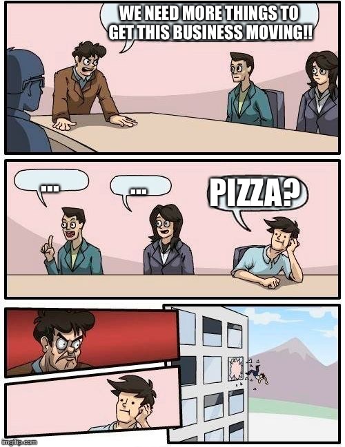 Boardroom Meeting Suggestion | WE NEED MORE THINGS TO GET THIS BUSINESS MOVING!! ... ... PIZZA? | image tagged in memes,boardroom meeting suggestion | made w/ Imgflip meme maker