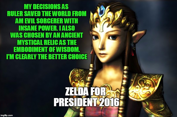 Wisdom of Zelda | MY DECISIONS AS RULER SAVED THE WORLD FROM AM EVIL SORCERER WITH INSANE POWER. I ALSO WAS CHOSEN BY AN ANCIENT MYSTICAL RELIC AS THE EMBODIMENT OF WISDOM. I'M CLEARLY THE BETTER CHOICE; ZELDA FOR PRESIDENT
2016 | image tagged in wisdom of zelda,zelda,legend,video,game,wisdom | made w/ Imgflip meme maker