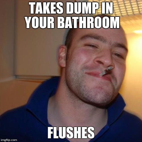 Good Guy Greg | TAKES DUMP IN YOUR BATHROOM; FLUSHES | image tagged in memes,good guy greg | made w/ Imgflip meme maker