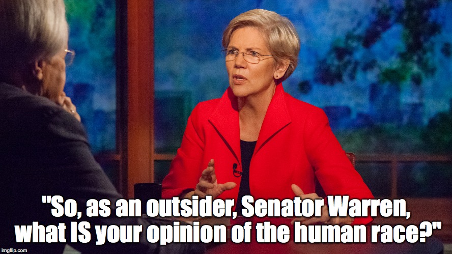 ELIZABETH FAUXCAHONTAS WARREN | "So, as an outsider, Senator Warren, what IS your opinion of the human race?" | image tagged in elizabeth fauxcahontas warren | made w/ Imgflip meme maker
