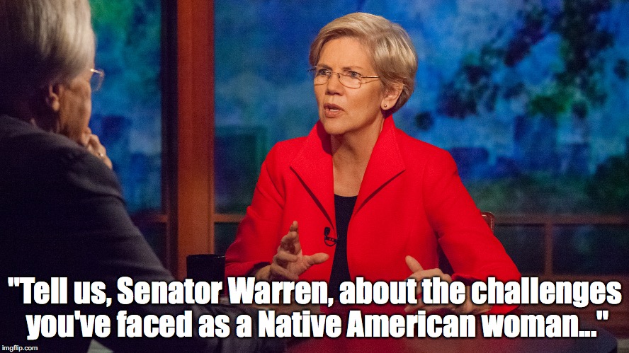 ELIZABETH FAUXCAHONTAS WARREN | "Tell us, Senator Warren, about the challenges you've faced as a Native American woman..." | image tagged in elizabeth fauxcahontas warren | made w/ Imgflip meme maker