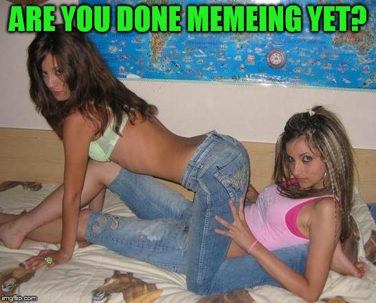ARE YOU DONE MEMEING YET? | made w/ Imgflip meme maker