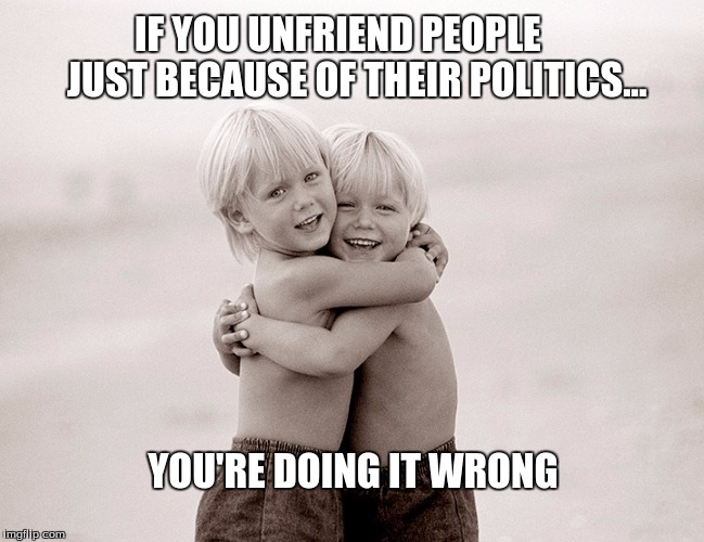 Friendship | IF YOU UNFRIEND PEOPLE     JUST BECAUSE OF THEIR POLITICS... YOU'RE DOING IT WRONG | image tagged in friendship | made w/ Imgflip meme maker