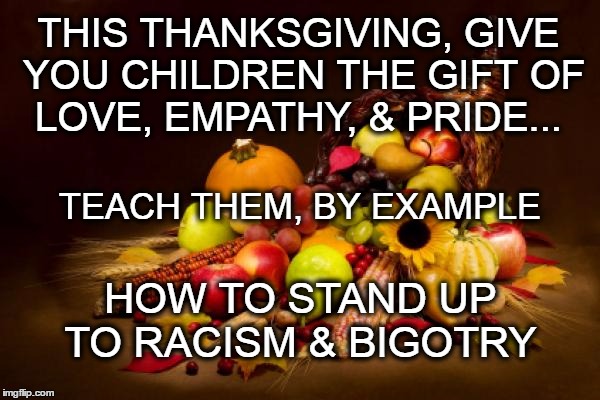 Thanksgiving | THIS THANKSGIVING, GIVE YOU CHILDREN THE GIFT OF LOVE, EMPATHY, & PRIDE... TEACH THEM, BY EXAMPLE; HOW TO STAND UP TO RACISM & BIGOTRY | image tagged in thanksgiving | made w/ Imgflip meme maker