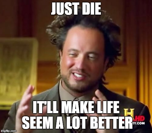 You Don't Know You Love Something Til Ya Lose It! | JUST DIE; IT'LL MAKE LIFE SEEM A LOT BETTER | image tagged in memes,ancient aliens | made w/ Imgflip meme maker