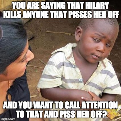 Third World Skeptical Kid Meme | YOU ARE SAYING THAT HILARY KILLS ANYONE THAT PISSES HER OFF; AND YOU WANT TO CALL ATTENTION TO THAT AND PISS HER OFF? | image tagged in memes,third world skeptical kid | made w/ Imgflip meme maker
