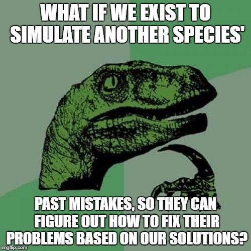 One of my cool theories on our existance | WHAT IF WE EXIST TO SIMULATE ANOTHER SPECIES'; PAST MISTAKES, SO THEY CAN FIGURE OUT HOW TO FIX THEIR PROBLEMS BASED ON OUR SOLUTIONS? | image tagged in memes,philosoraptor,reasons to live | made w/ Imgflip meme maker